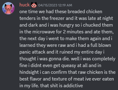 discord screenshot from huck: "one time we had these breaded chicken tenders in the freezer and it was late at night and dark and i was hungry so i chucked them in the microwave for 2 minutes and ate them, the next day i went to make them again and i learned they were raw and i had a full blown panic attack and it ruined my entire day i thought i was gonna die. well i was completely fine i didnt even get queasy at all and in hindsight i can confirm that raw chicken is the best flavor and texture of meat ive ever eaten in my life. that shit is addictive"